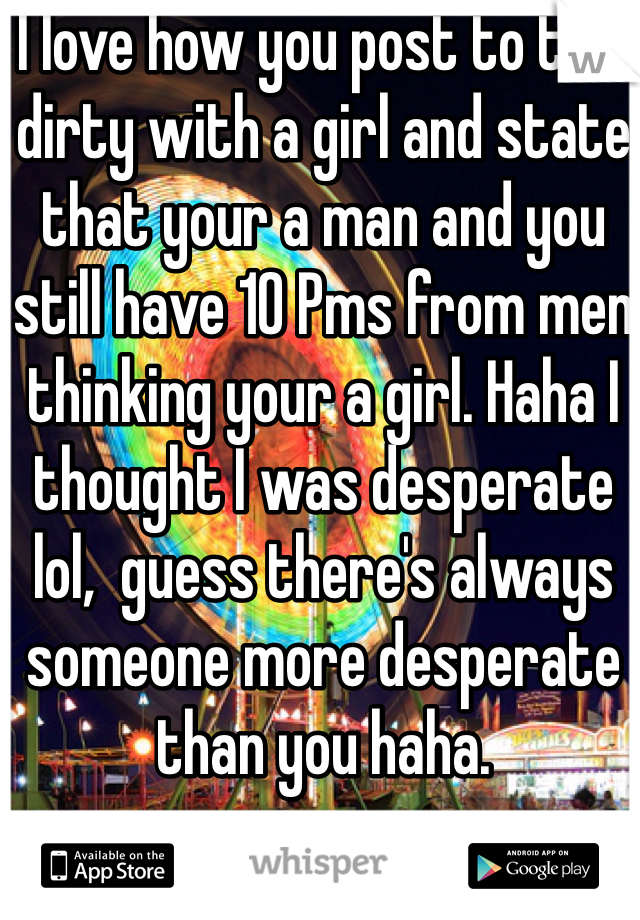 I love how you post to talk dirty with a girl and state that your a man and you still have 10 Pms from men thinking your a girl. Haha I thought I was desperate lol,  guess there's always someone more desperate than you haha.