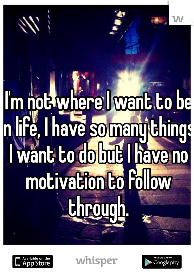 I'm not where I want to be in life, I have so many things I want to do but I have no motivation to follow through.