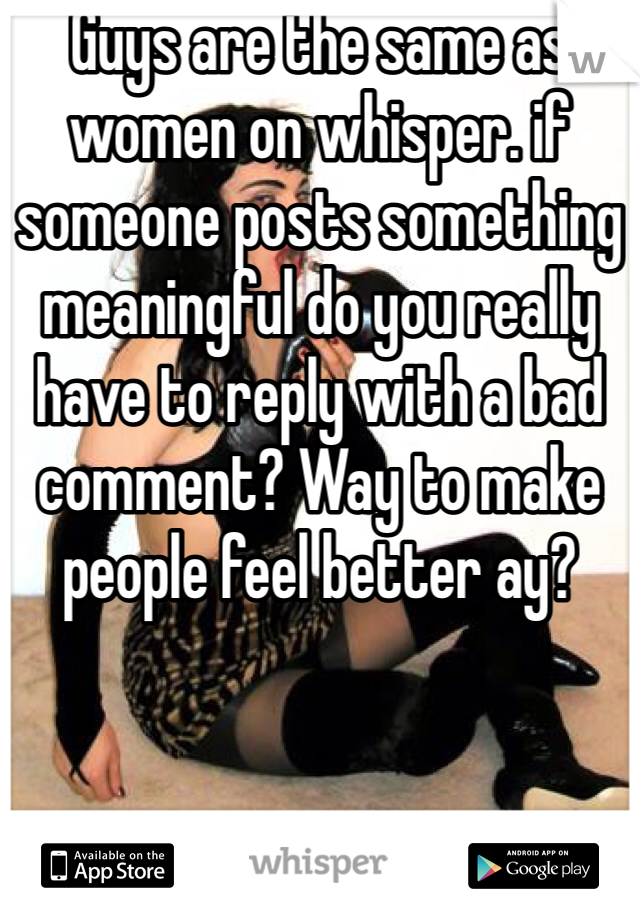 Guys are the same as women on whisper. if someone posts something meaningful do you really have to reply with a bad comment? Way to make people feel better ay?