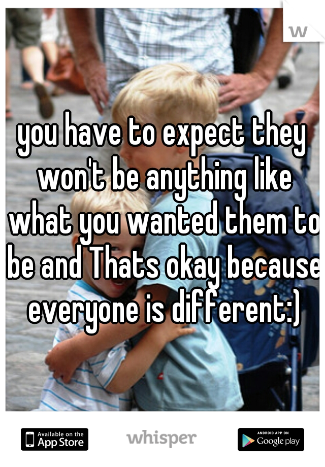 you have to expect they won't be anything like what you wanted them to be and Thats okay because everyone is different:)
