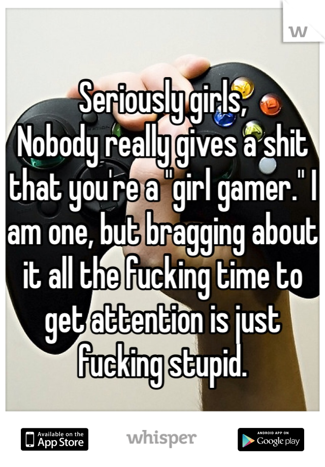 Seriously girls, 
Nobody really gives a shit that you're a "girl gamer." I am one, but bragging about it all the fucking time to get attention is just fucking stupid.