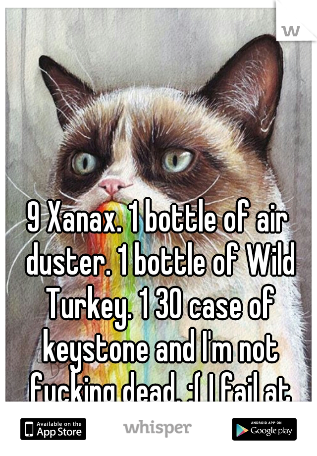 9 Xanax. 1 bottle of air duster. 1 bottle of Wild Turkey. 1 30 case of keystone and I'm not fucking dead. :( I fail at EVERYTHING now.