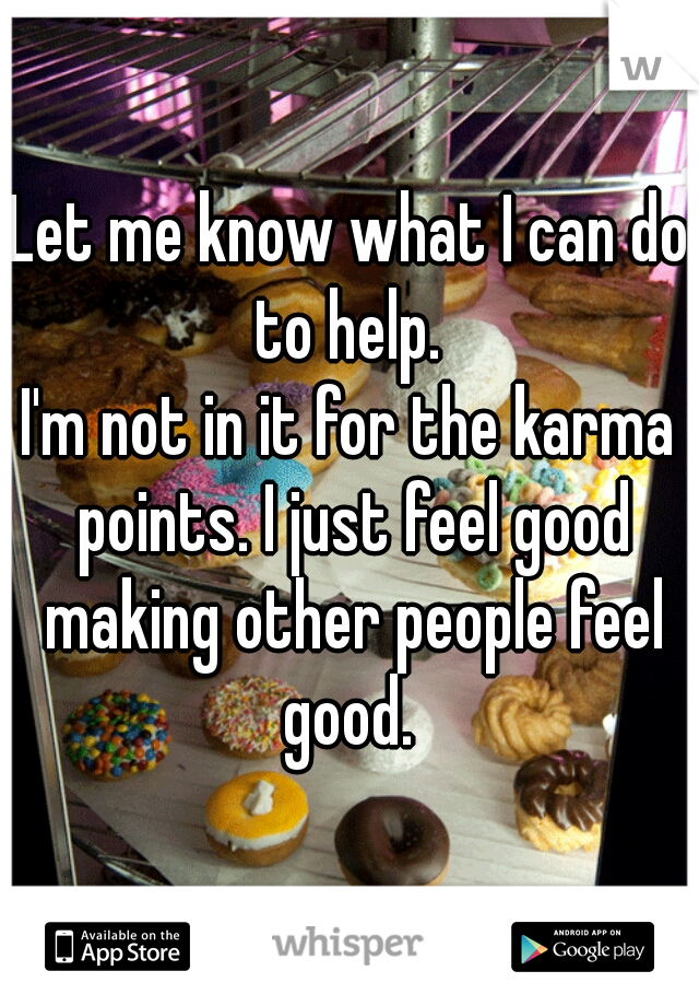 Let me know what I can do to help. 

I'm not in it for the karma points. I just feel good making other people feel good. 