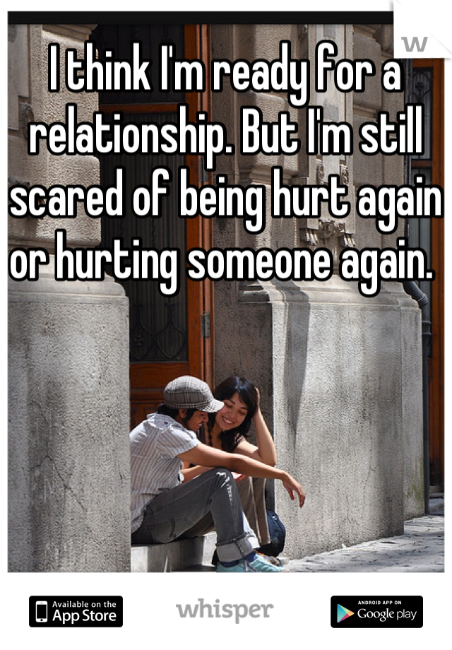 I think I'm ready for a relationship. But I'm still scared of being hurt again or hurting someone again. 