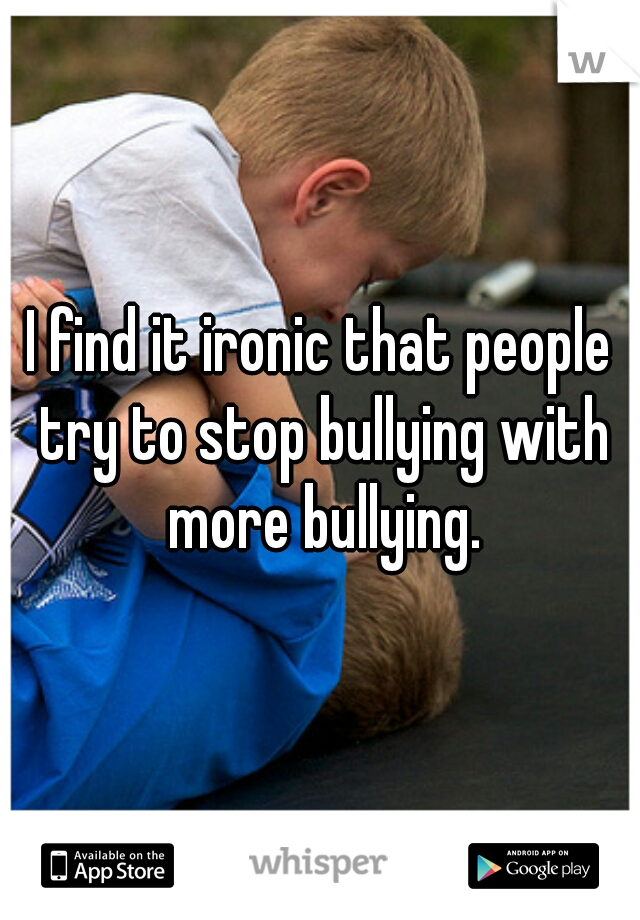 I find it ironic that people try to stop bullying with more bullying.