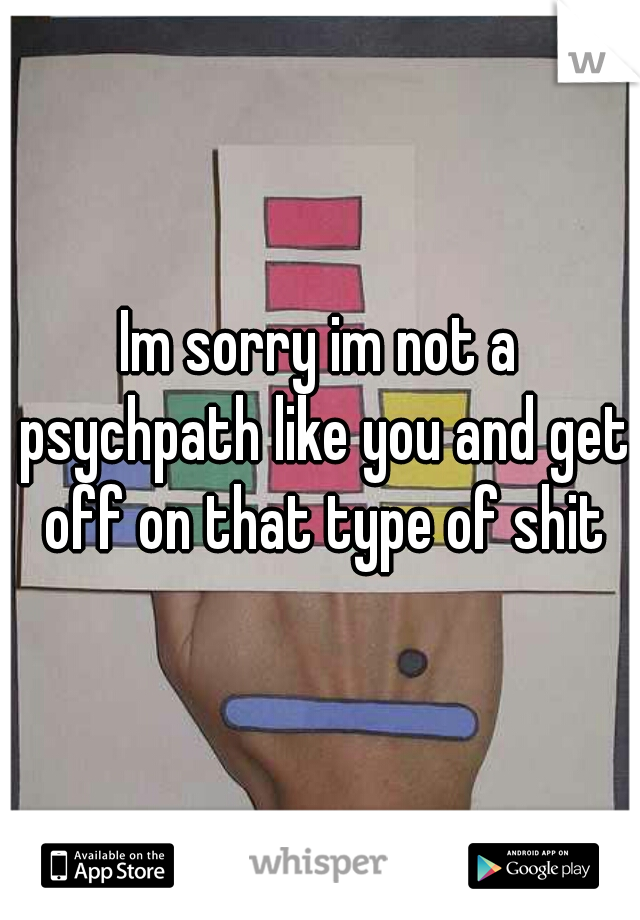 Im sorry im not a psychpath like you and get off on that type of shit