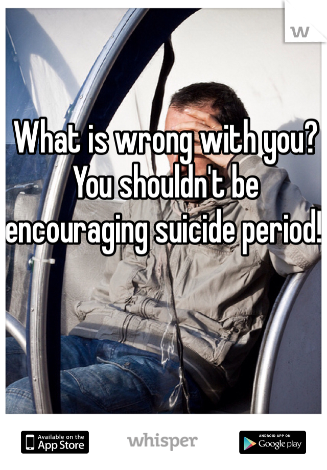 What is wrong with you? You shouldn't be encouraging suicide period! 