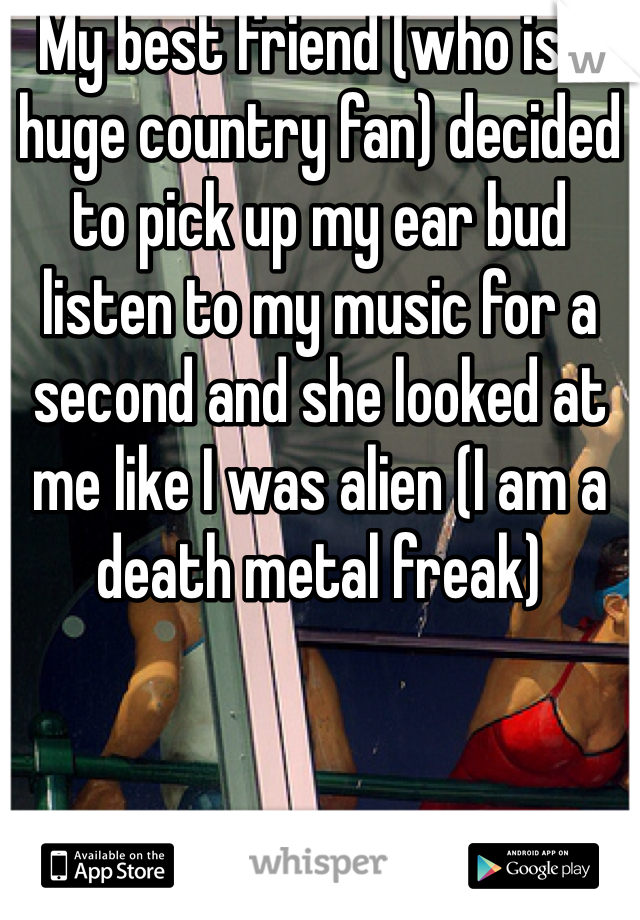 My best friend (who is a huge country fan) decided to pick up my ear bud listen to my music for a second and she looked at me like I was alien (I am a death metal freak)