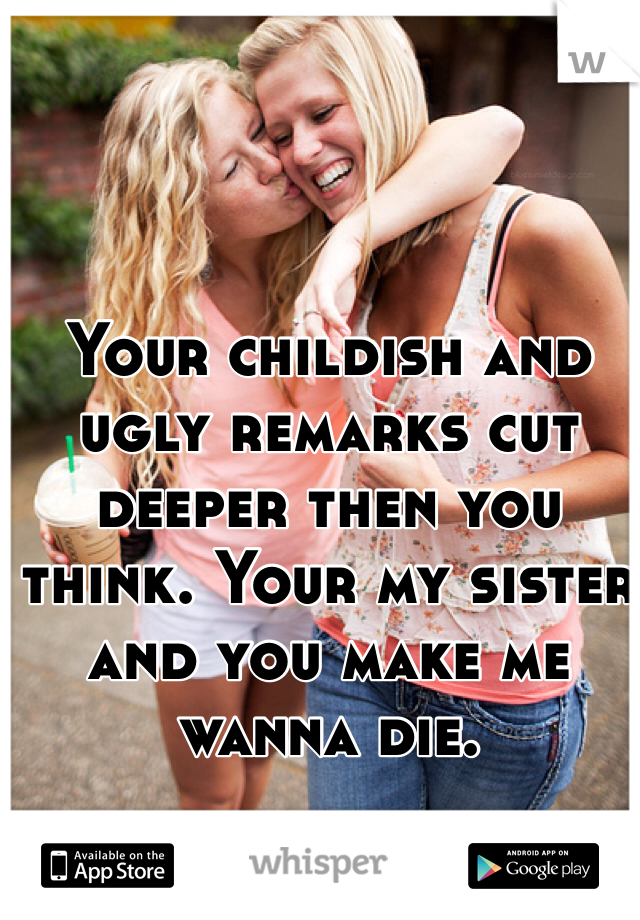 Your childish and ugly remarks cut deeper then you think. Your my sister and you make me wanna die. 