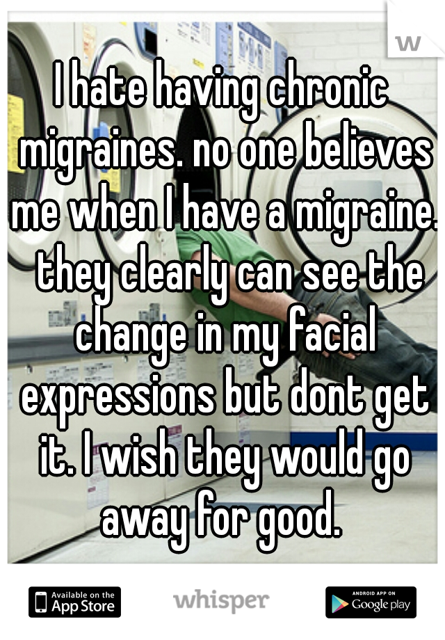 I hate having chronic migraines. no one believes me when I have a migraine.  they clearly can see the change in my facial expressions but dont get it. I wish they would go away for good. 