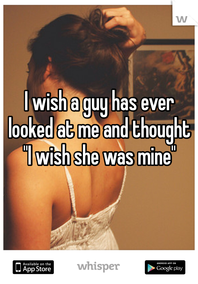 I wish a guy has ever looked at me and thought 
"I wish she was mine"