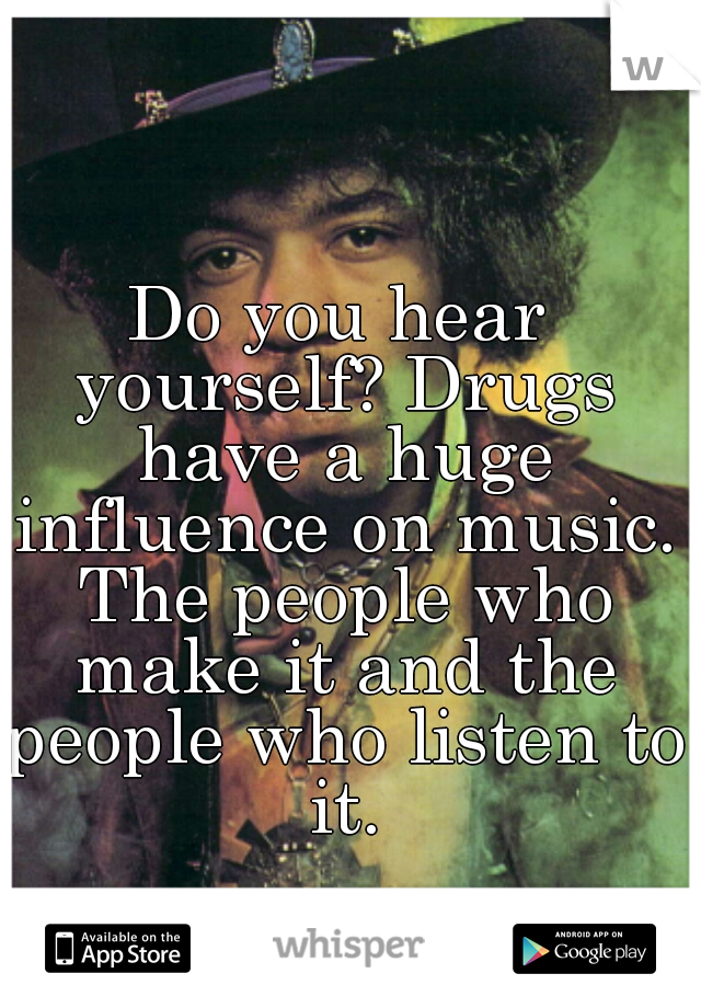 Do you hear yourself? Drugs have a huge influence on music. The people who make it and the people who listen to it.