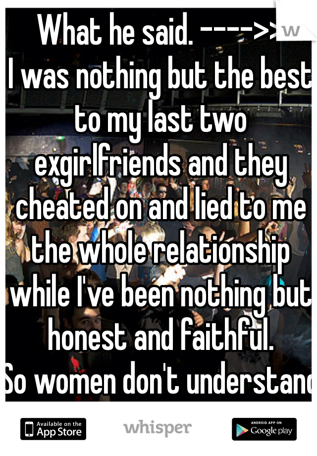 What he said. ---->>
I was nothing but the best to my last two exgirlfriends and they cheated on and lied to me the whole relationship while I've been nothing but honest and faithful. 
So women don't understand how bad they hurt guys too!