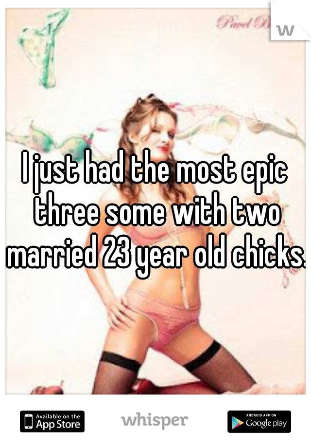 I just had the most epic three some with two married 23 year old chicks. 