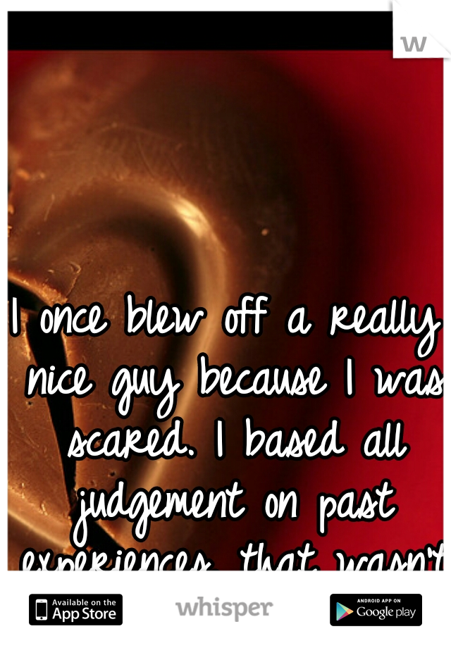 I once blew off a really nice guy because I was scared. I based all judgement on past experiences. that wasn't fair. I felt awful. :( 