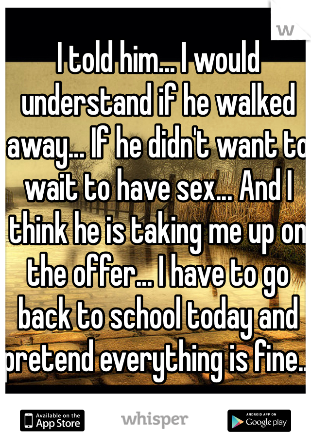 I told him... I would understand if he walked away... If he didn't want to wait to have sex... And I think he is taking me up on the offer... I have to go back to school today and pretend everything is fine...