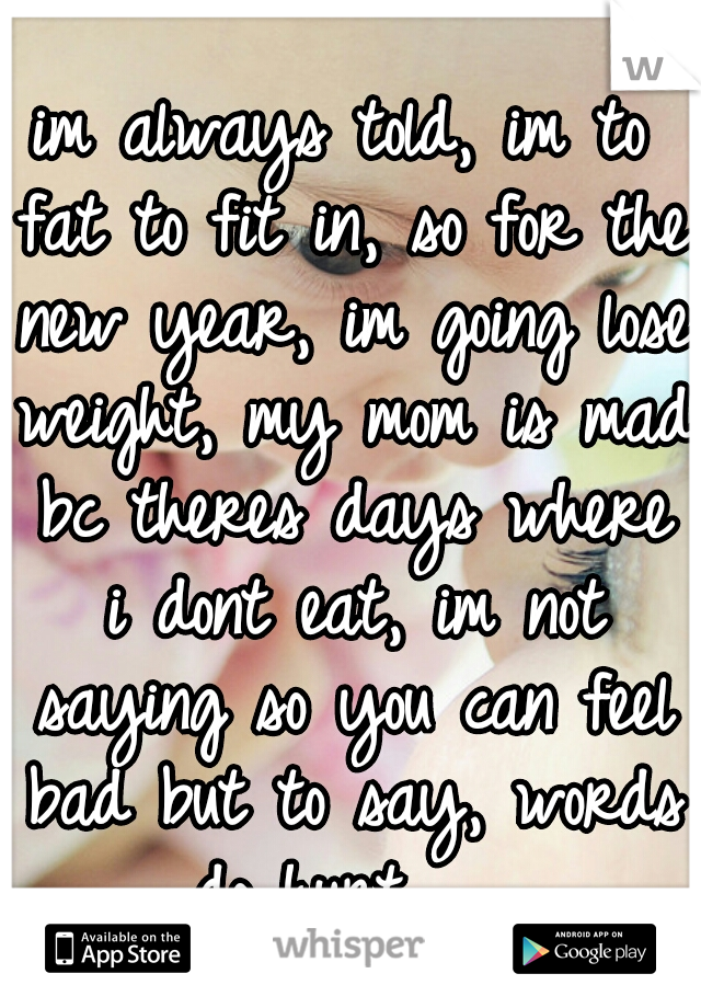 im always told, im to fat to fit in, so for the new year, im going lose weight, my mom is mad bc theres days where i dont eat, im not saying so you can feel bad but to say, words do hurt...  