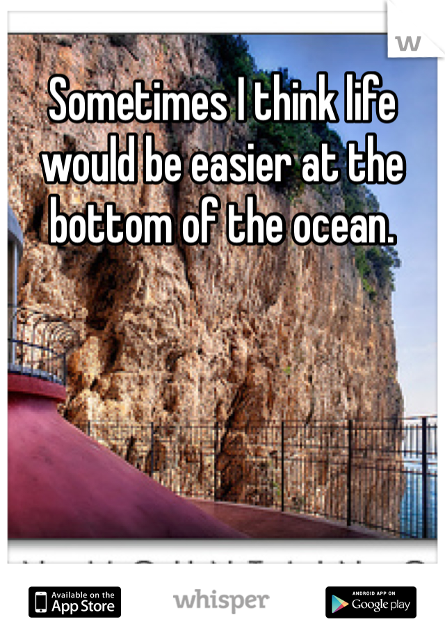 Sometimes I think life would be easier at the bottom of the ocean.