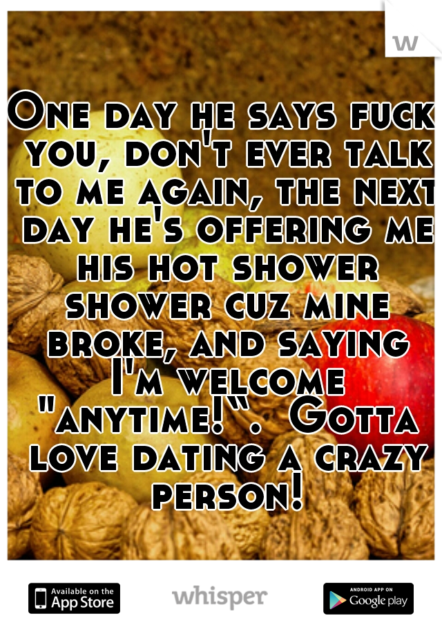 One day he says fuck you, don't ever talk to me again, the next day he's offering me his hot shower shower cuz mine broke, and saying I'm welcome "anytime!“.  Gotta love dating a crazy person!