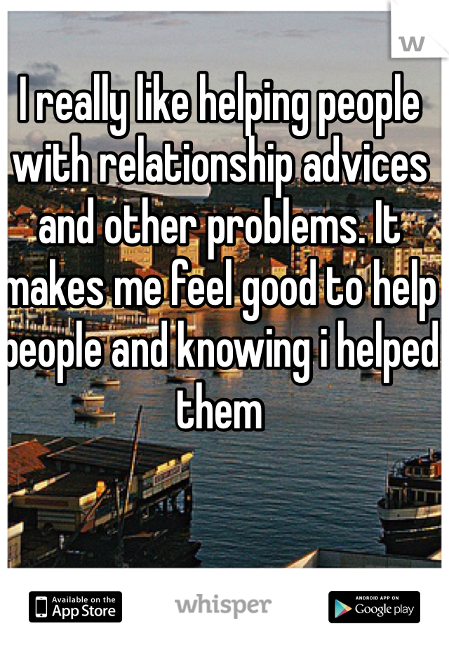 I really like helping people with relationship advices and other problems. It makes me feel good to help people and knowing i helped them