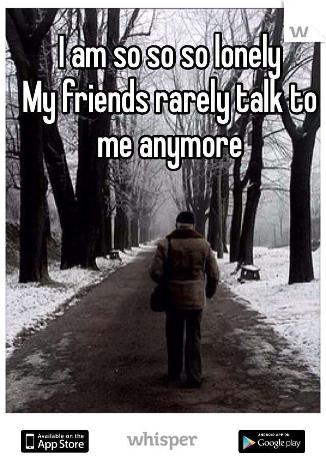I am so so so lonely 
My friends rarely talk to me anymore