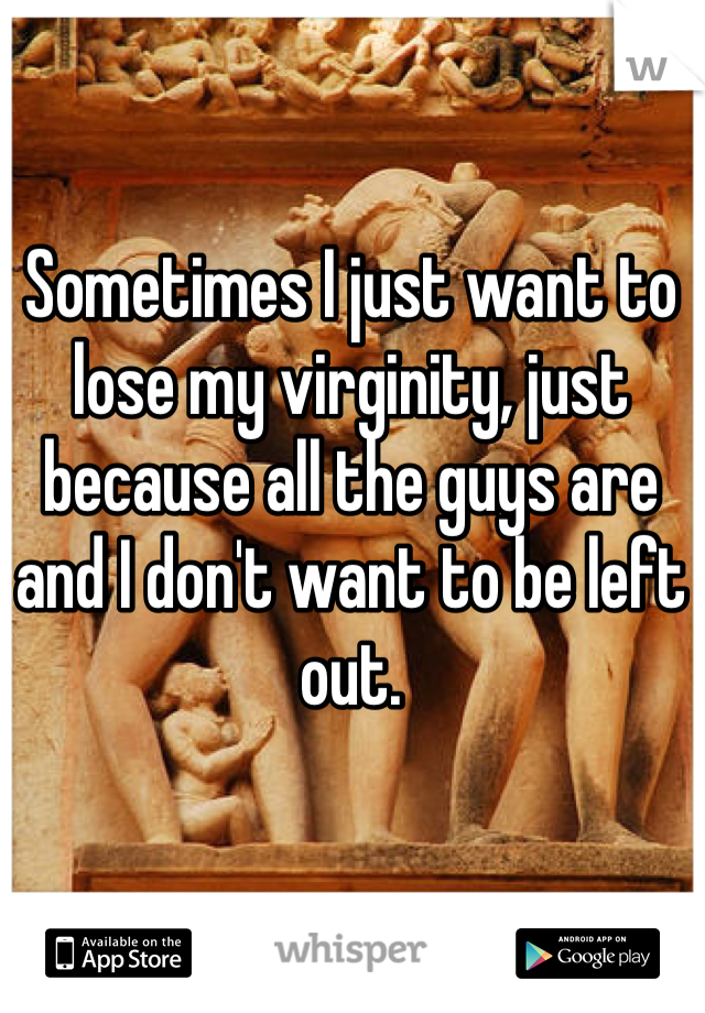 Sometimes I just want to lose my virginity, just because all the guys are and I don't want to be left out. 