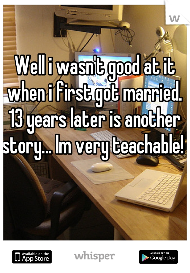 Well i wasn't good at it when i first got married. 13 years later is another story... Im very teachable! 