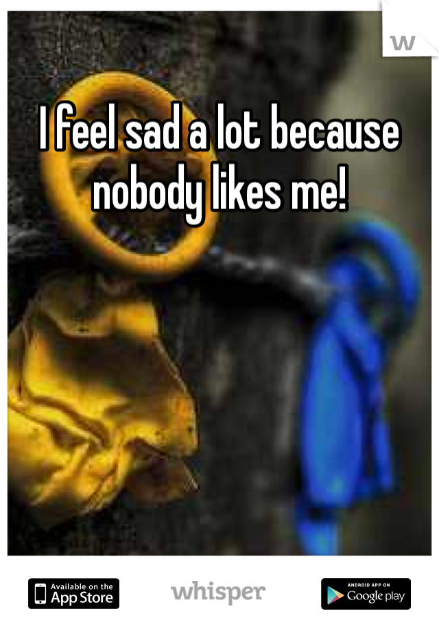 I feel sad a lot because nobody likes me!