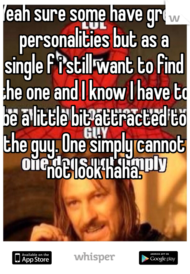 Yeah sure some have great personalities but as a single f i still want to find the one and I know I have to be a little bit attracted to the guy. One simply cannot not look haha. 