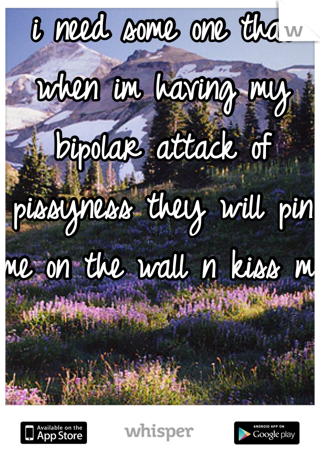 i need some one that when im having my bipolar attack of pissyness they will pin me on the wall n kiss me 