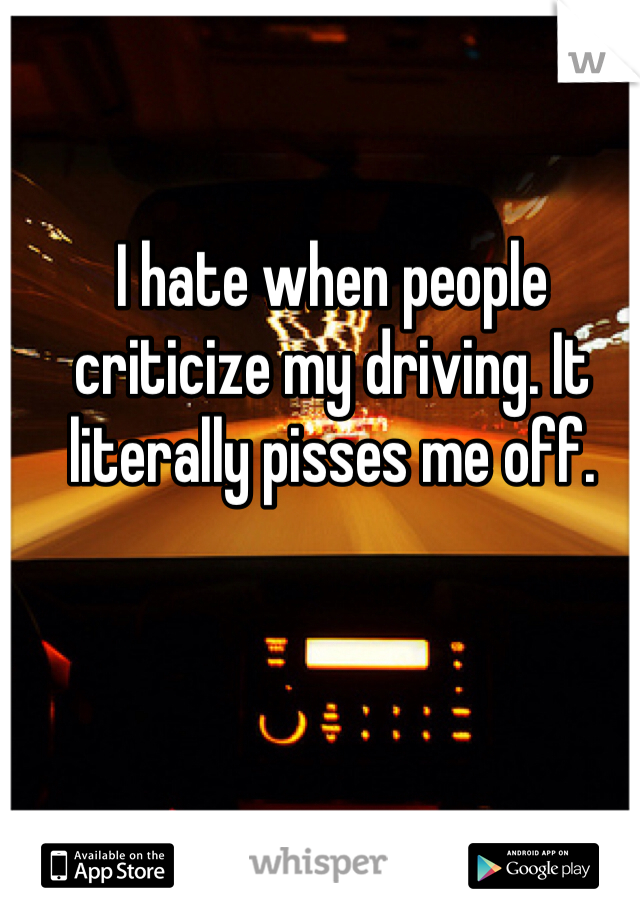 I hate when people criticize my driving. It literally pisses me off. 
