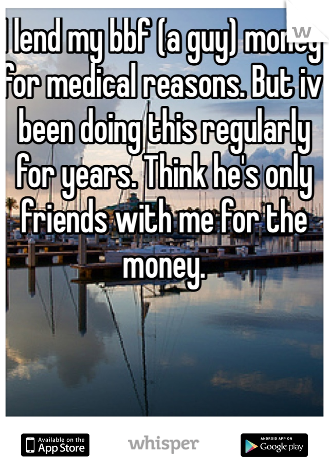 I lend my bbf (a guy) money for medical reasons. But iv been doing this regularly for years. Think he's only friends with me for the money. 