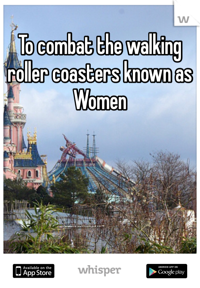 To combat the walking roller coasters known as Women