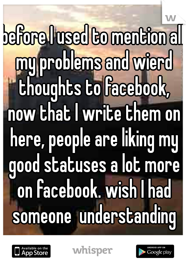before I used to mention all my problems and wierd thoughts to facebook, now that I write them on here, people are liking my good statuses a lot more on facebook. wish I had someone  understanding