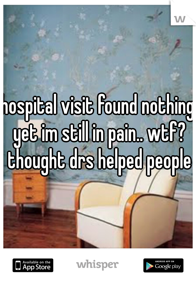 hospital visit found nothing yet im still in pain.. wtf? thought drs helped people
