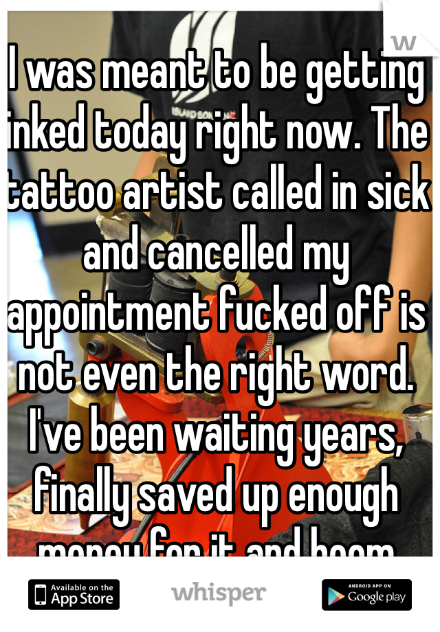 I was meant to be getting inked today right now. The tattoo artist called in sick and cancelled my appointment fucked off is not even the right word. I've been waiting years, finally saved up enough money for it and boom 