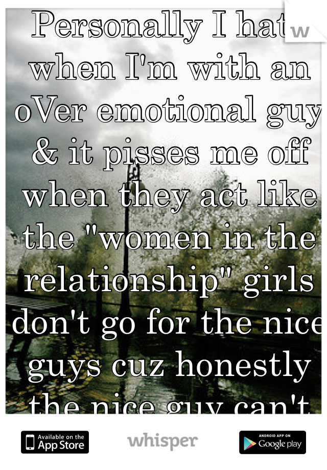 Personally I hate when I'm with an oVer emotional guy & it pisses me off when they act like the "women in the relationship" girls don't go for the nice guys cuz honestly the nice guy can't protect her & can't intimidate other men by the way he looks. You wanna get a girl? Act & look tough ... Act like a douche 