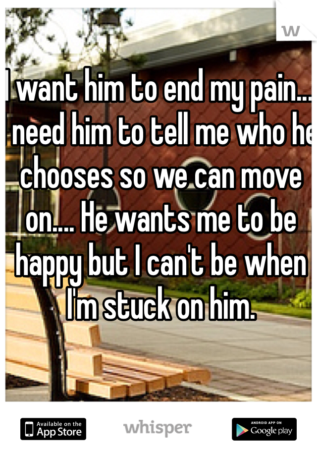 I want him to end my pain.... I need him to tell me who he chooses so we can move on.... He wants me to be happy but I can't be when I'm stuck on him.