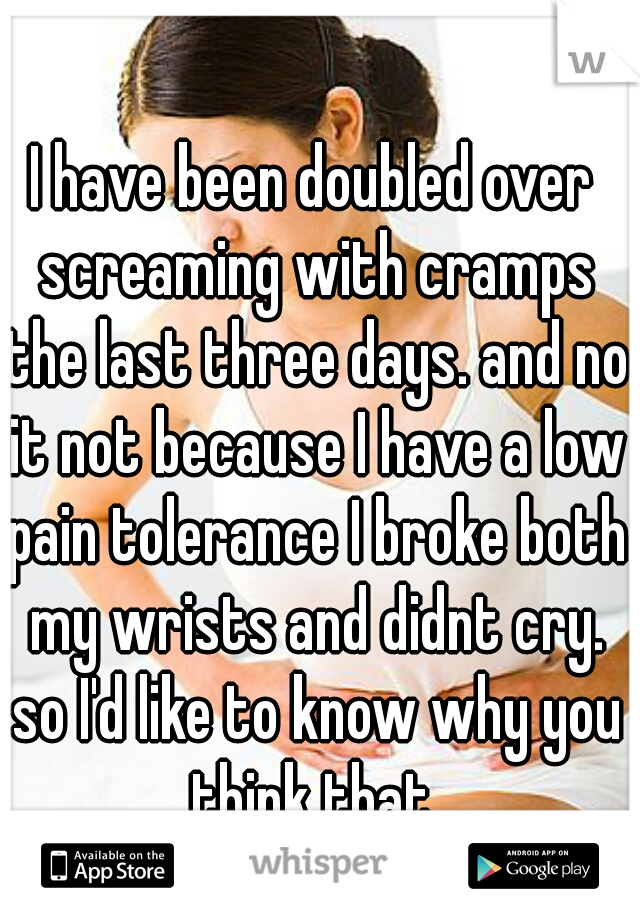 I have been doubled over screaming with cramps the last three days. and no it not because I have a low pain tolerance I broke both my wrists and didnt cry. so I'd like to know why you think that.
