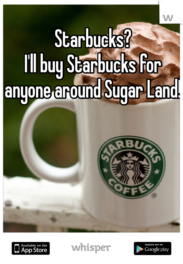 Starbucks? 
I'll buy Starbucks for anyone around Sugar Land! 