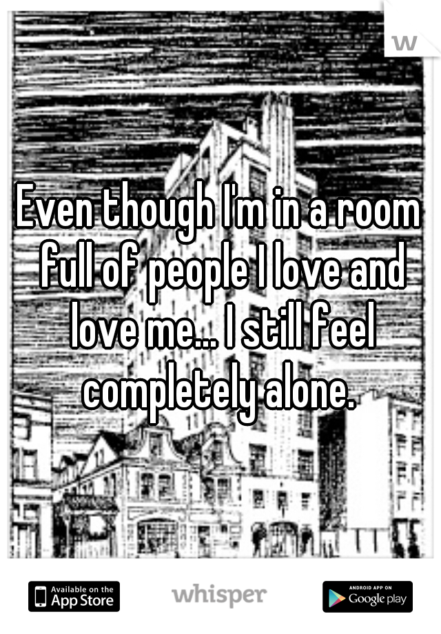 Even though I'm in a room full of people I love and love me... I still feel completely alone. 