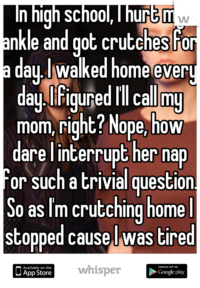 In high school, I hurt my ankle and got crutches for a day. I walked home every day. I figured I'll call my mom, right? Nope, how dare I interrupt her nap for such a trivial question. So as I'm crutching home I stopped cause I was tired