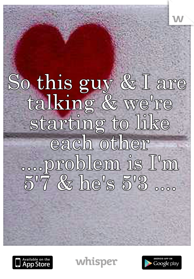 So this guy & I are talking & we're starting to like each other ....problem is I'm 5'7 & he's 5'3 ....