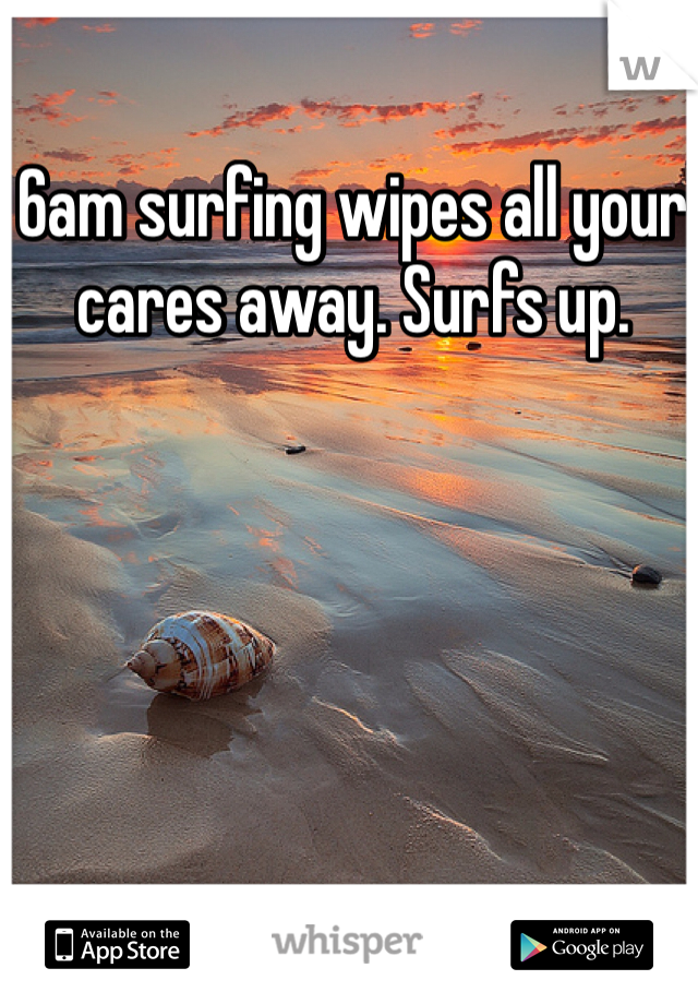 6am surfing wipes all your cares away. Surfs up.
