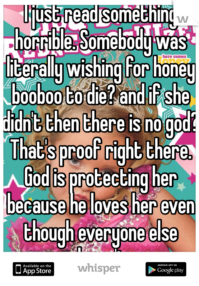 I just read something horrible. Somebody was literally wishing for honey booboo to die? and if she didn't then there is no god? That's proof right there. God is protecting her because he loves her even though everyone else doesn't. 