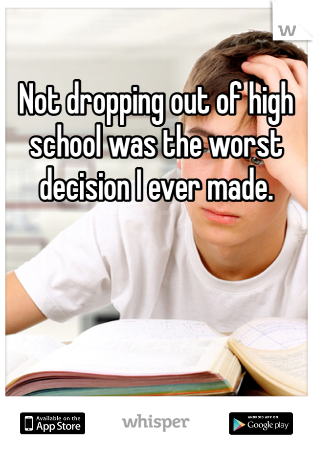 Not dropping out of high school was the worst decision I ever made. 
