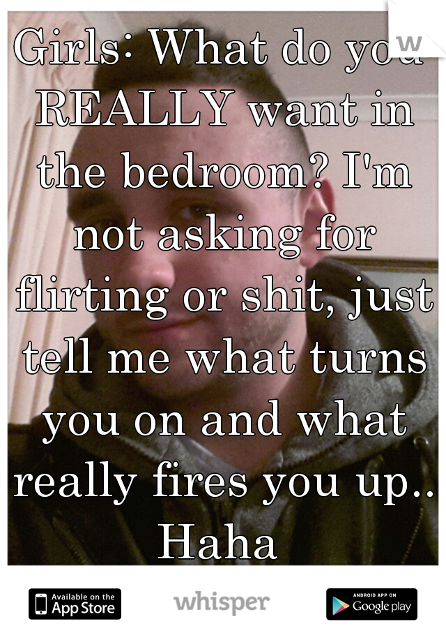 Girls: What do you REALLY want in the bedroom? I'm not asking for flirting or shit, just tell me what turns you on and what really fires you up.. Haha 