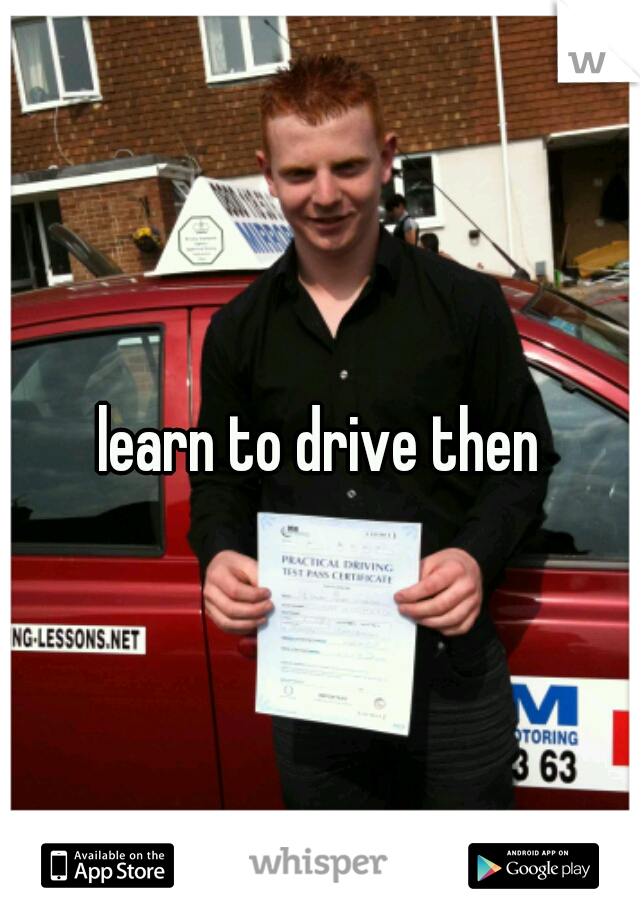 learn to drive then
