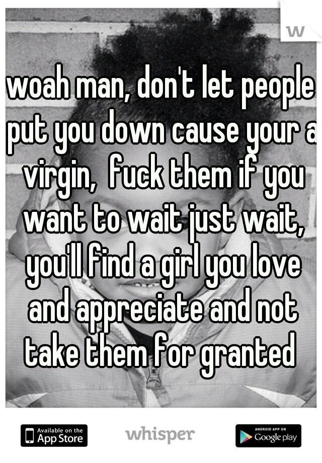 woah man, don't let people put you down cause your a virgin,  fuck them if you want to wait just wait, you'll find a girl you love and appreciate and not take them for granted 