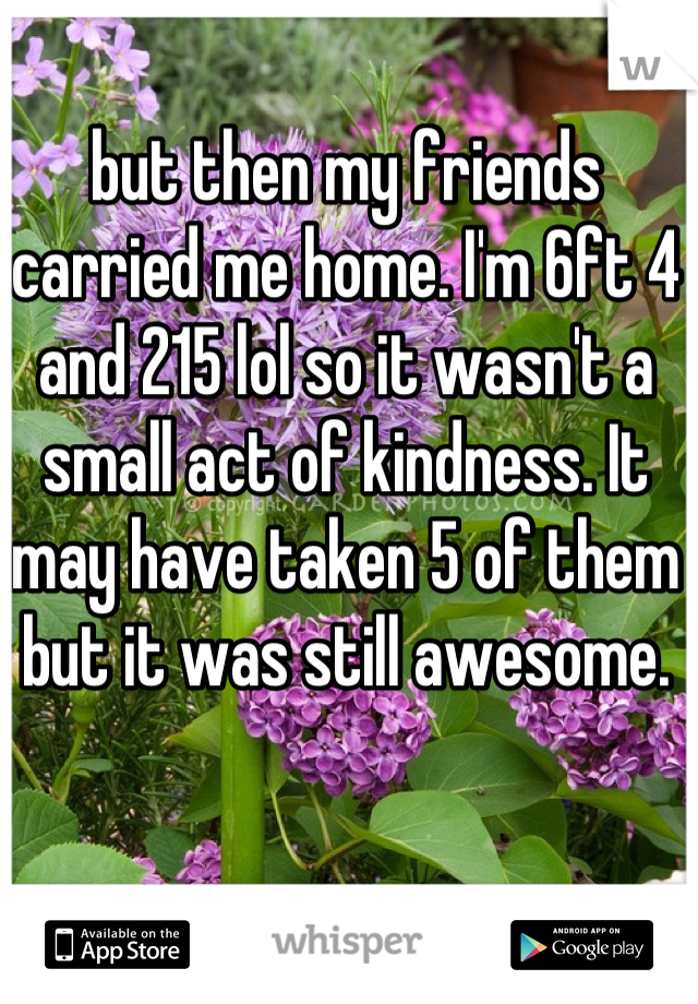 but then my friends carried me home. I'm 6ft 4 and 215 lol so it wasn't a small act of kindness. It may have taken 5 of them but it was still awesome.